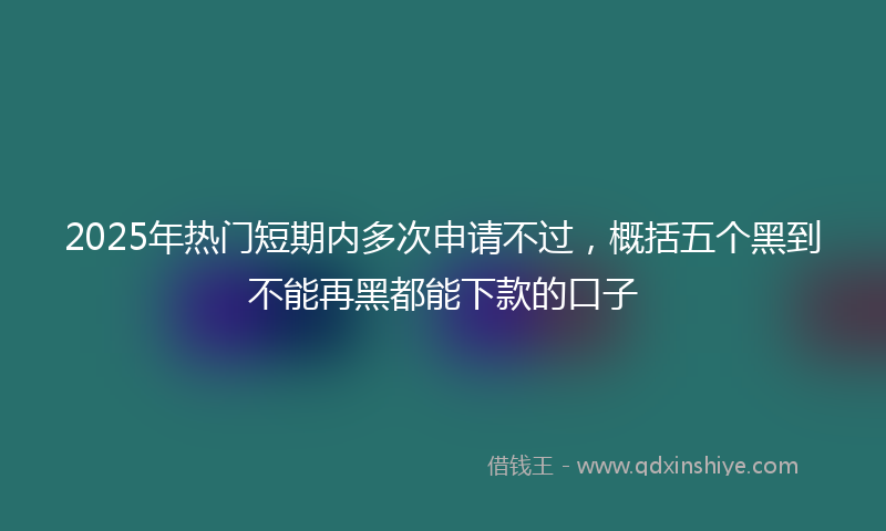 2025年热门短期内多次申请不过,概括五个黑到不能再黑都能下款的口子