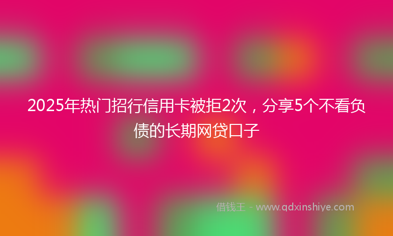 2025年热门招行信用卡被拒2次，分享5个不看负债的长期网贷口子