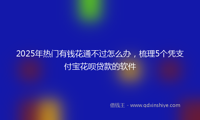 2025年热门有钱花通不过怎么办，梳理5个凭支付宝花呗贷款的软件