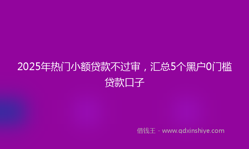 2025年热门小额贷款不过审，汇总5个黑户0门槛贷款口子