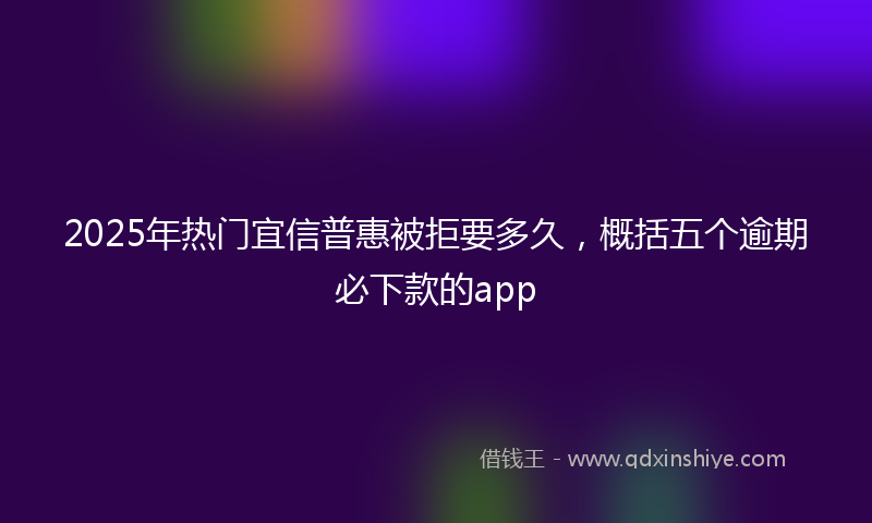 2025年热门宜信普惠被拒要多久，概括五个逾期必下款的app