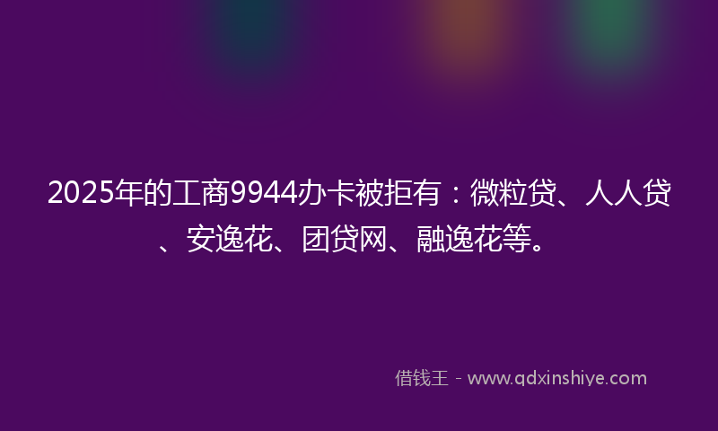 2025年的工商9944办卡被拒有：微粒贷、人人贷、安逸花、团贷网、融逸花等。