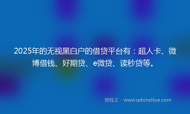 2025年的无视黑白户的借贷平台有：超人卡、微博借钱、好期贷、e微贷、读秒贷等。