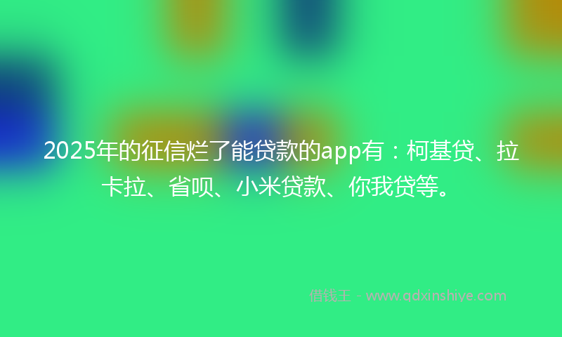 2025年的征信烂了能贷款的app有：柯基贷、拉卡拉、省呗、小米贷款、你我贷等。