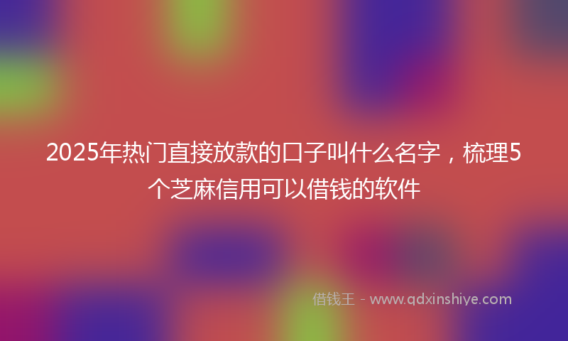 2025年热门直接放款的口子叫什么名字，梳理5个芝麻信用可以借钱的软件