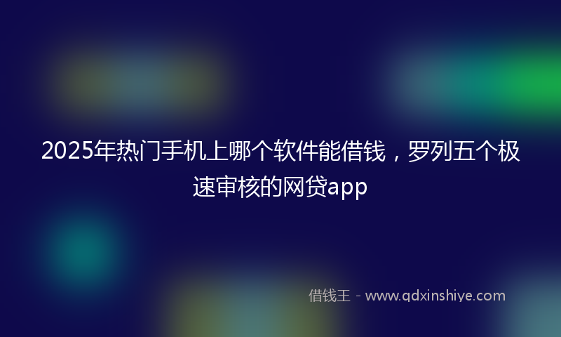 2025年热门手机上哪个软件能借钱，罗列五个极速审核的网贷app