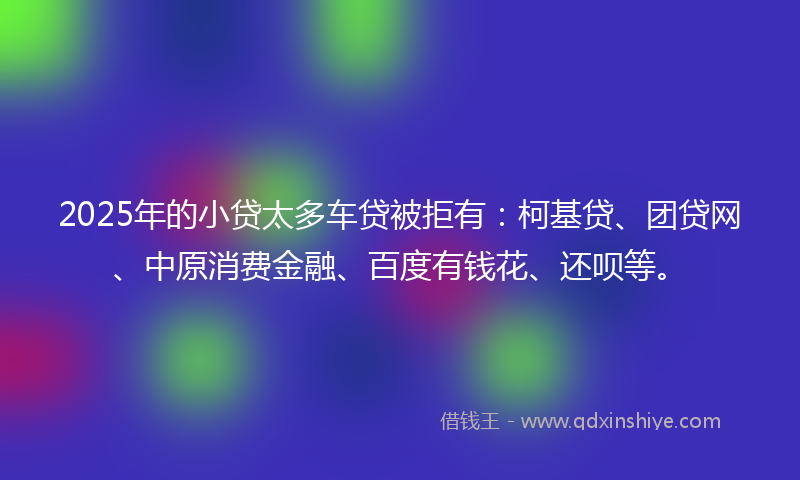 2025年的小贷太多车贷被拒有：柯基贷、团贷网、中原消费金融、百度有钱花、还呗等。