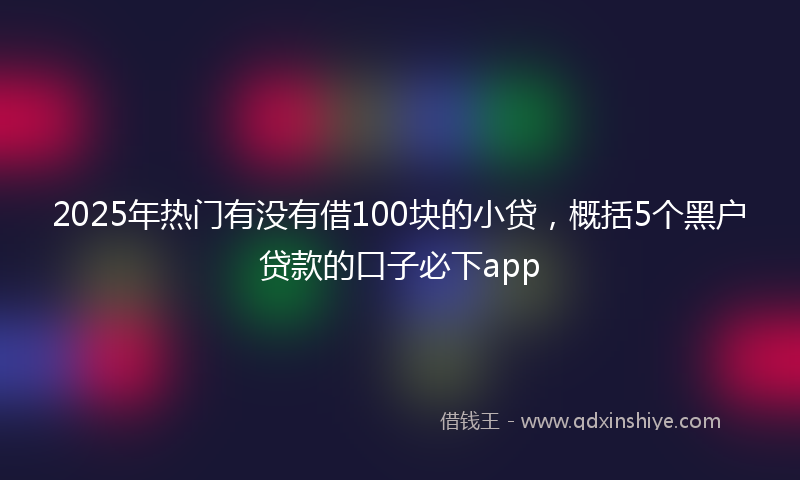 2025年热门有没有借100块的小贷，概括5个黑户贷款的口子必下app