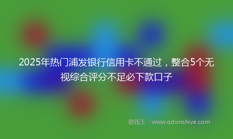 2025年热门浦发银行信用卡不通过，整合5个无视综合评分不足必下款口子
