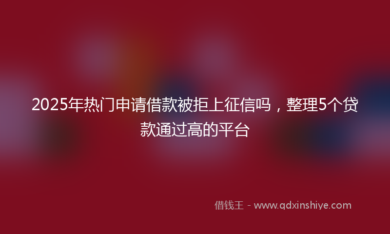 2025年热门申请借款被拒上征信吗，整理5个贷款通过高的平台