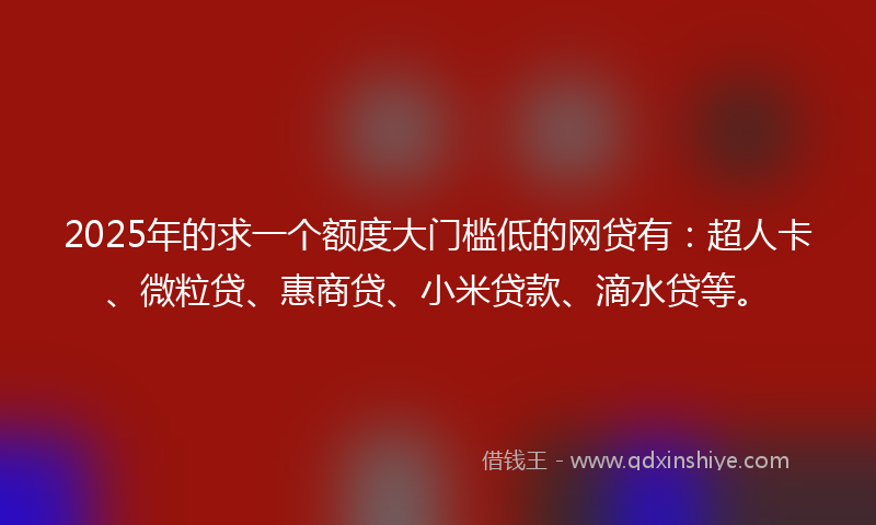 2025年的求一个额度大门槛低的网贷有：超人卡、微粒贷、惠商贷、小米贷款、滴水贷等。