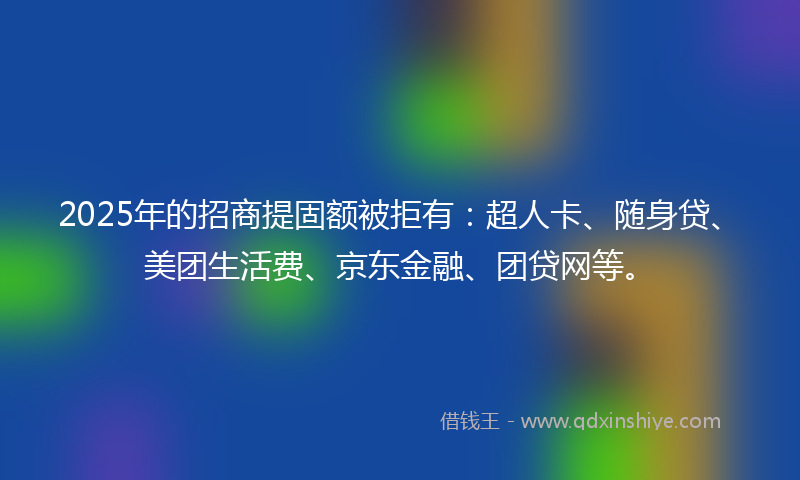 2025年的招商提固额被拒有：超人卡、随身贷、美团生活费、京东金融、团贷网等。