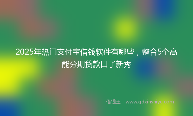 2025年热门支付宝借钱软件有哪些，整合5个高能分期贷款口子新秀