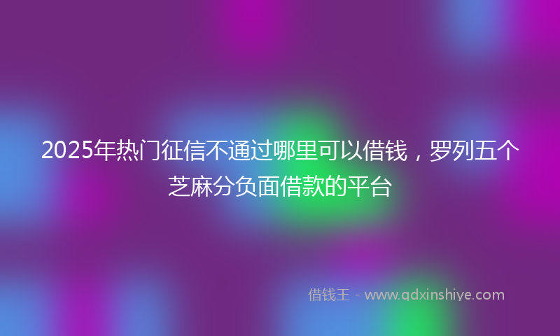 2025年热门征信不通过哪里可以借钱，罗列五个芝麻分负面借款的平台