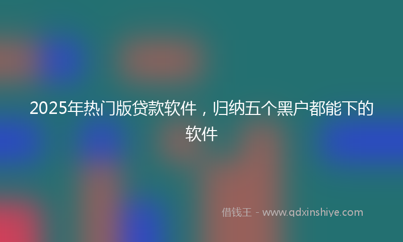 2025年热门版贷款软件，归纳五个黑户都能下的软件