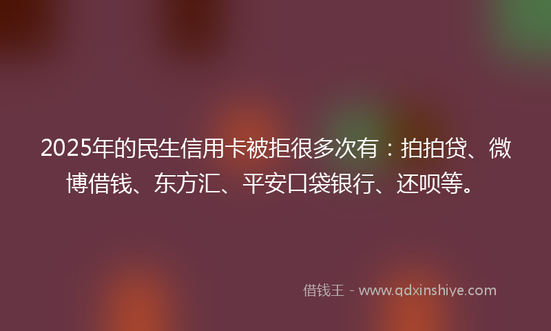 2025年的民生信用卡被拒很多次有：拍拍贷、微博借钱、东方汇、平安口袋银行、还呗等。