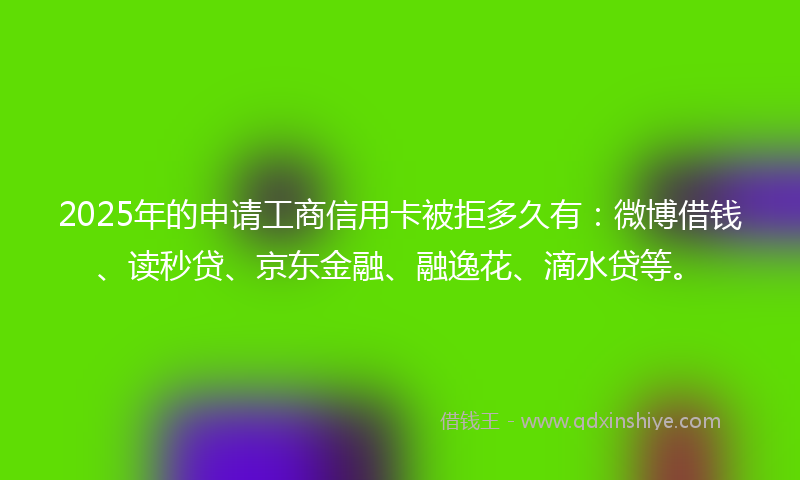 2025年的申请工商信用卡被拒多久有：微博借钱、读秒贷、京东金融、融逸花、滴水贷等。