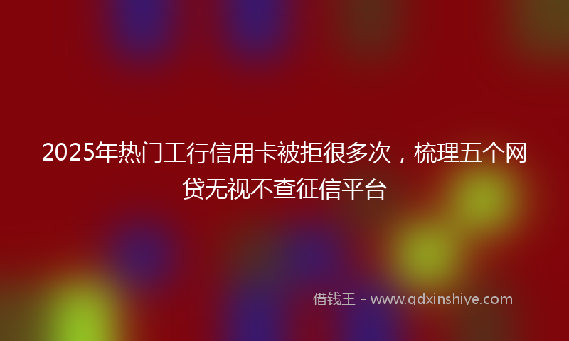2025年热门工行信用卡被拒很多次,梳理五个网贷无视不查征信平台