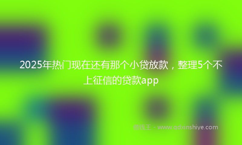 2025年热门现在还有那个小贷放款，整理5个不上征信的贷款app