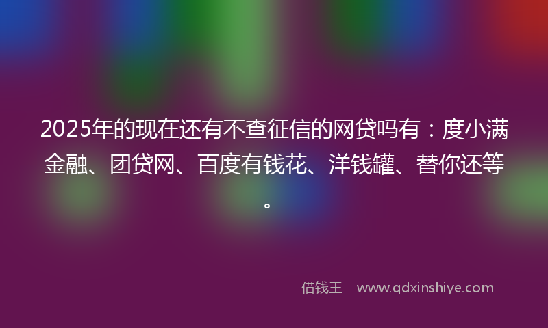 2025年的现在还有不查征信的网贷吗有：度小满金融、团贷网、百度有钱花、洋钱罐、替你还等。