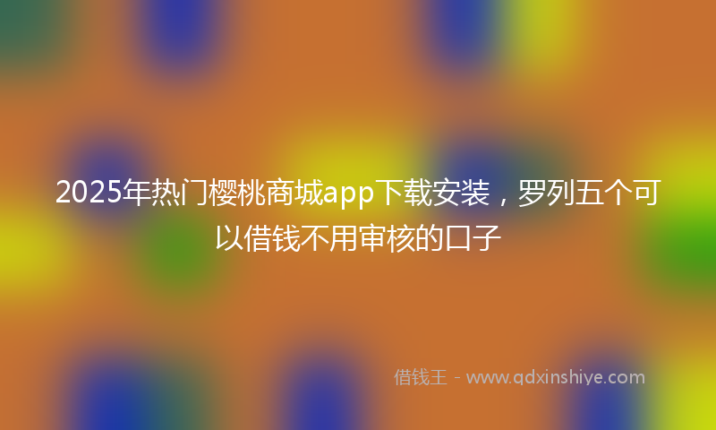 2025年热门樱桃商城app下载安装，罗列五个可以借钱不用审核的口子
