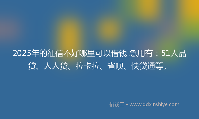 2025年的征信不好哪里可以借钱 急用有：51人品贷、人人贷、拉卡拉、省呗、快贷通等。
