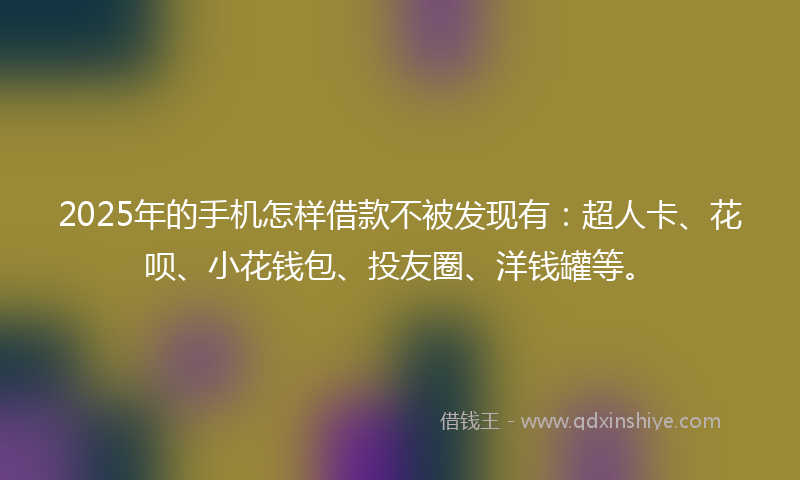 2025年的手机怎样借款不被发现有：超人卡、花呗、小花钱包、投友圈、洋钱罐等。
