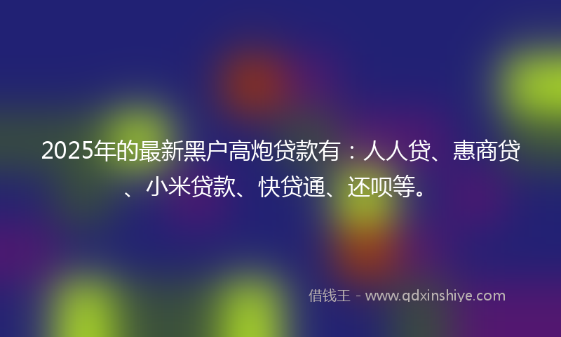 2025年的最新黑户高炮贷款有：人人贷、惠商贷、小米贷款、快贷通、还呗等。