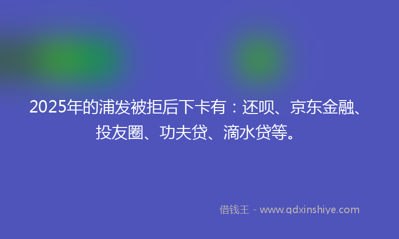 2025年的浦发被拒后下卡有：还呗、京东金融、投友圈、功夫贷、滴水贷等。