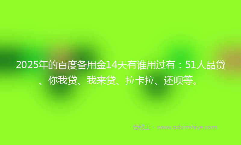 2025年的百度备用金14天有谁用过有：51人品贷、你我贷、我来贷、拉卡拉、还呗等。