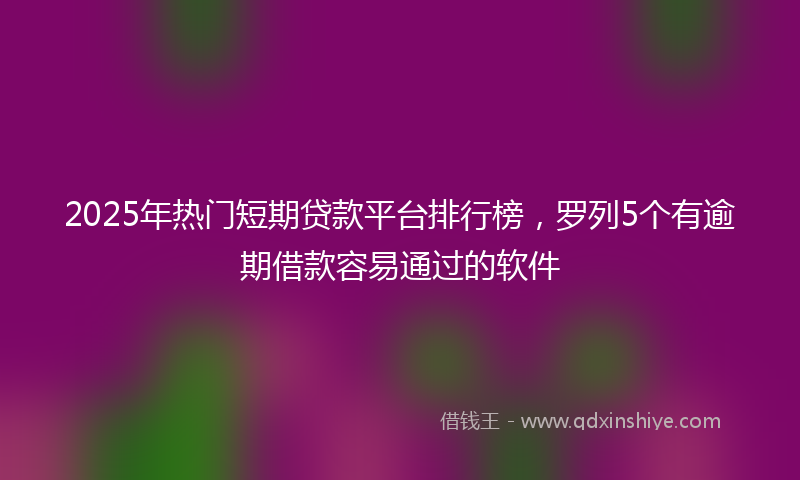 2025年热门短期贷款平台排行榜，罗列5个有逾期借款容易通过的软件