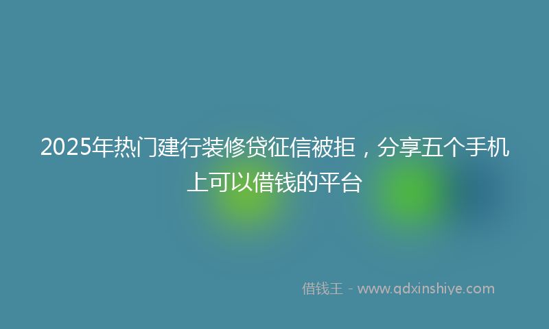 2025年热门建行装修贷征信被拒，分享五个手机上可以借钱的平台