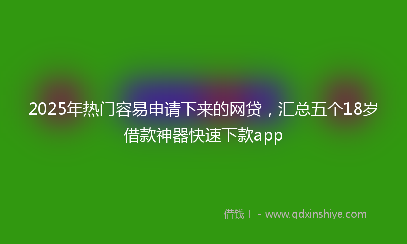 2025年热门容易申请下来的网贷，汇总五个18岁借款神器快速下款app