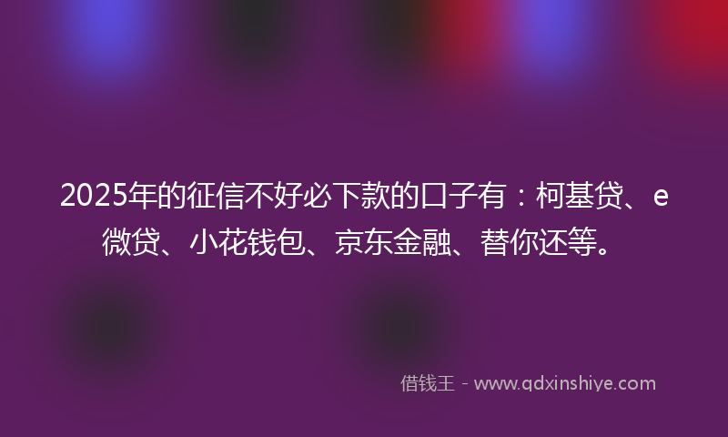 2025年的征信不好必下款的口子有：柯基贷、e微贷、小花钱包、京东金融、替你还等。