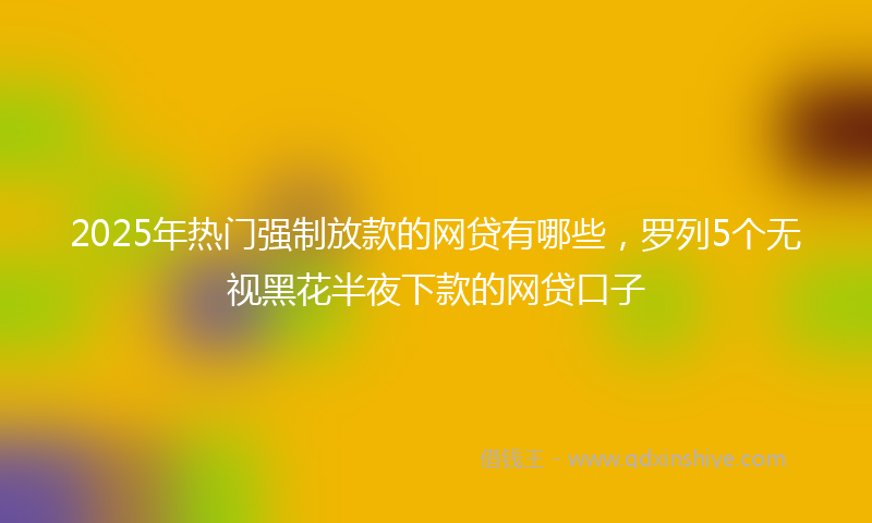 2025年热门强制放款的网贷有哪些，罗列5个无视黑花半夜下款的网贷口子