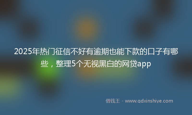 2025年热门征信不好有逾期也能下款的口子有哪些，整理5个无视黑白的网贷app
