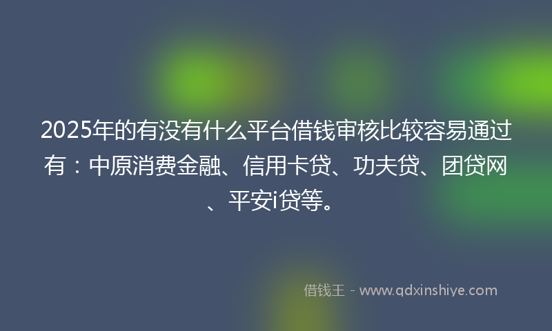 2025年的有没有什么平台借钱审核比较容易通过有：中原消费金融、信用卡贷、功夫贷、团贷网、平安i贷等。