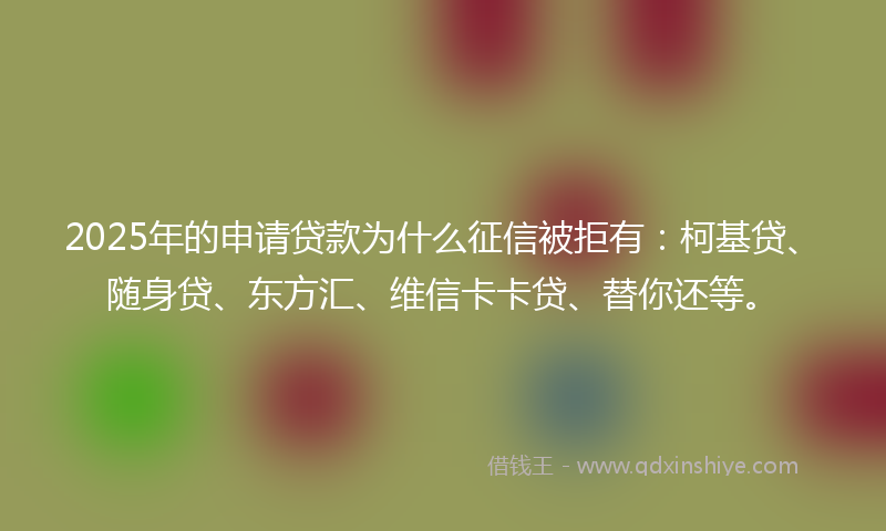 2025年的申请贷款为什么征信被拒有：柯基贷、随身贷、东方汇、维信卡卡贷、替你还等。