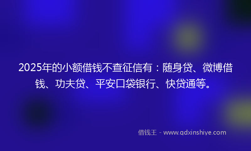 2025年的小额借钱不查征信有：随身贷、微博借钱、功夫贷、平安口袋银行、快贷通等。