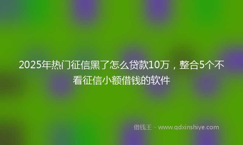 2025年热门征信黑了怎么贷款10万，整合5个不看征信小额借钱的软件
