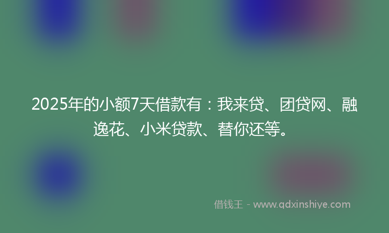 2025年的小额7天借款有：我来贷、团贷网、融逸花、小米贷款、替你还等。