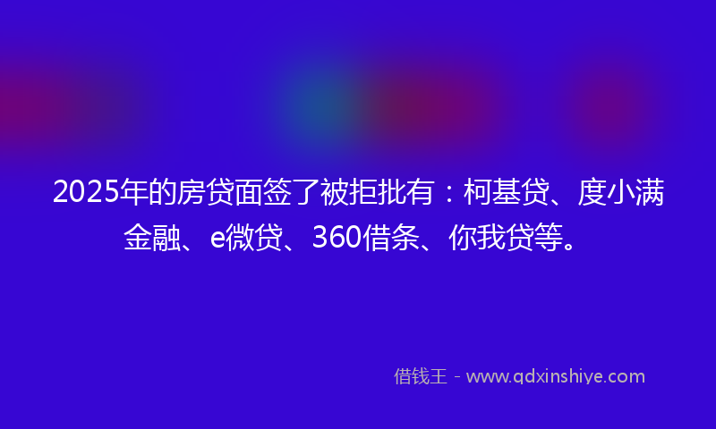 2025年的房贷面签了被拒批有：柯基贷、度小满金融、e微贷、360借条、你我贷等。