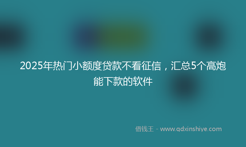 2025年热门小额度贷款不看征信，汇总5个高炮能下款的软件