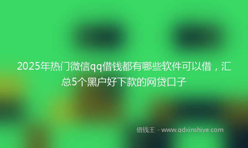 2025年热门微信qq借钱都有哪些软件可以借,汇总5个黑户好下款的网贷口子