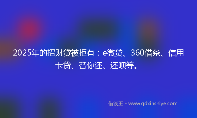 2025年的招财贷被拒有：e微贷、360借条、信用卡贷、替你还、还呗等。