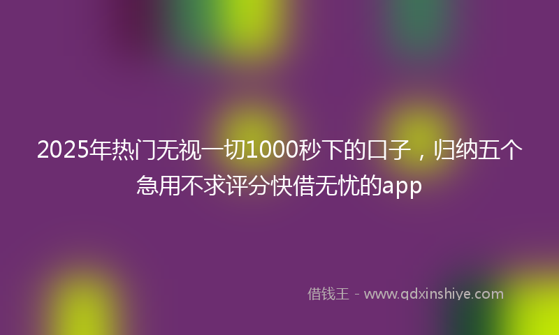 2025年热门无视一切1000秒下的口子，归纳五个急用不求评分快借无忧的app