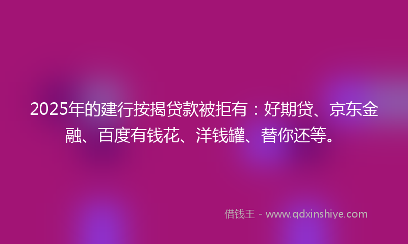 2025年的建行按揭贷款被拒有：好期贷、京东金融、百度有钱花、洋钱罐、替你还等。