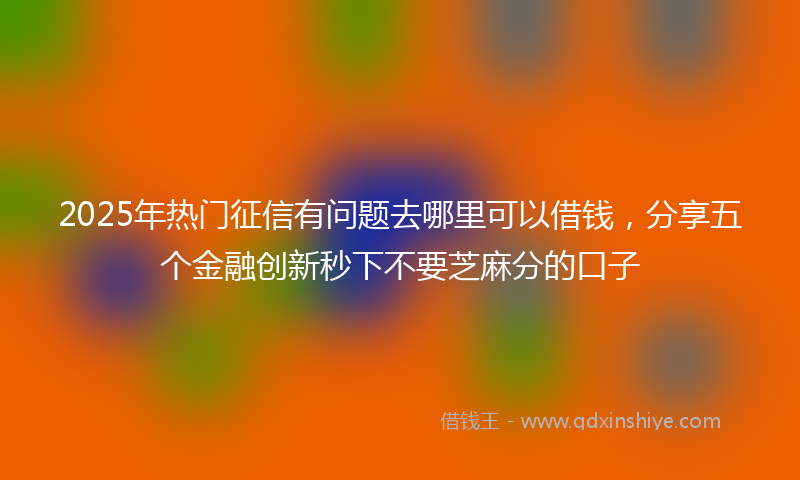 2025年热门征信有问题去哪里可以借钱，分享五个金融创新秒下不要芝麻分的口子