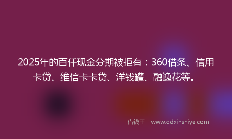 2025年的百仟现金分期被拒有：360借条、信用卡贷、维信卡卡贷、洋钱罐、融逸花等。