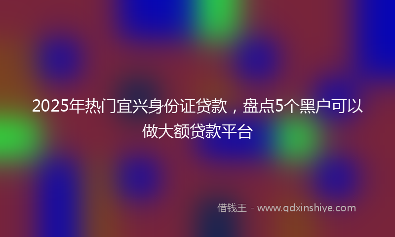 2025年热门宜兴身份证贷款，盘点5个黑户可以做大额贷款平台